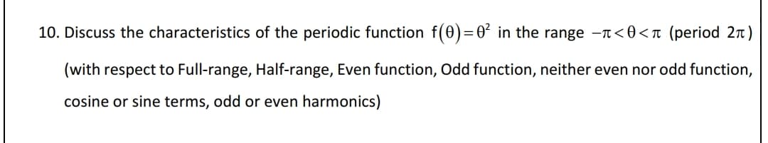 10. Discuss the characteristics of the periodic function f(0)=0° in the range -T<0<n (period 2 )
(with respect to Full-range, Half-range, Even function, Odd function, neither even nor odd function,
cosine or sine terms, odd or even harmonics)
