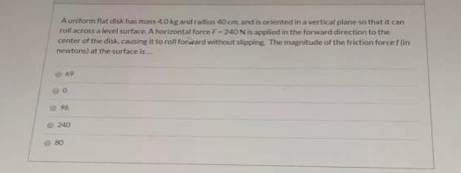 A uniform flat disk has mass 40kg and radius 40 cm and is oriented in a vertical plane so that it can
roll across a level surface A horizontal force F-240Nisapplied in the forward direction to the
center of the disk, causing it to roll forard without slipping The magnitude of the friction forcef (in
newtons) at the surface is
96
240
80
