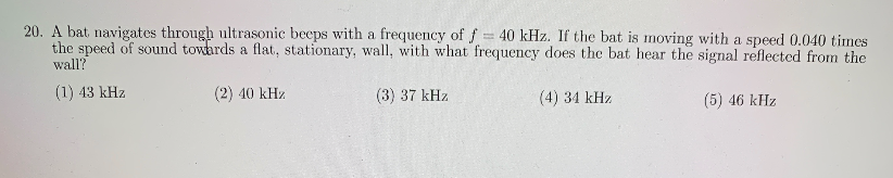 20. A bat navigates through ultrasonic beeps with a frequency of f
the speed of sound towards a flat, stationary, wall, with what frequency does the bat hear the signal reflected from the
wall?
40 kHz. If the bat is moving with a speed 0.040 times
(1) 43 kHz
(2) 40 kHz
(3) 37 kHz
(4) 34 kHz
(5) 46 kHz

