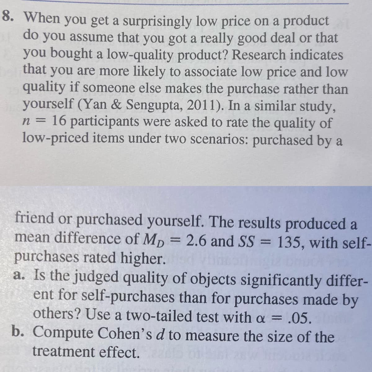 8. When you get a surprisingly low price on a product
do you assume that you got a really good deal or that
you bought a low-quality product? Research indicates
that
you are more likely to associate low price and low
quality if someone else makes the purchase rather than
yourself (Yan & Sengupta, 2011). In a similar study,
n = 16 participants were asked to rate the quality of
low-priced items under two scenarios: purchased by a
friend or purchased yourself. The results produced a
mean difference of Mp = 2.6 and SS = 135, with self-
purchases rated higher.
a. Is the judged quality of objects significantly differ-
ent for self-purchases than for purchases made by
others? Use a two-tailed test with a = .05.
b. Compute Cohen's d to measure the size of the
treatment effect.

