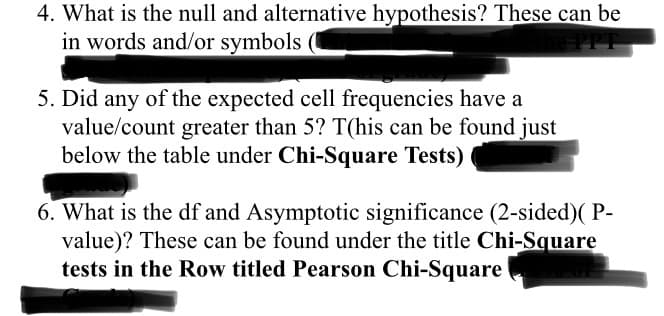 4. What is the null and alternative hypothesis? These can be
in words and/or symbols
5. Did any of the expected cell frequencies have a
value/count greater than 5? T(his can be found just
below the table under Chi-Square Tests)
6. What is the df and Asymptotic significance (2-sided)( P-
value)? These can be found under the title Chi-Square
tests in the Row titled Pearson Chi-Square
