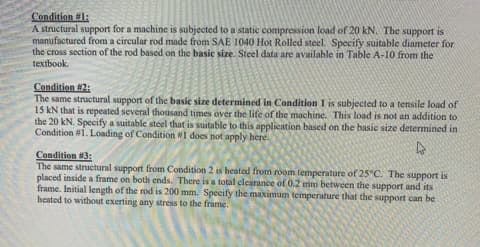 Condition #1:
A structural support for a machine is subjected to a static compression load of 20 kN. The support is
manufactured from a circular rod made from SAE 1040 Hot Rolled steel. Specify suitable diameter for
the cross section of the rod based on the basic size. Steel data are available in Table A-10 from the
textbook.
Condition #2:
The same structural support of the basic size determined in Condition 1 is subjected to a tensile load of
15 kN that is repeated several thousand times over the life of the machine. This load is not an addition to
the 20 kN. Specify a suitable steel that is suitable to this application based on the basic size determined in
Condition #1. Loading of Condition W1 does not apply here.
Condition #3:
The same structural support from Condition 2 is heated from room temperature of 25°C. The support is
placed inside a frame on both ends. There is a total clearance of 0.2 mm between the support and its
frame. Initial length of the rod is 200 mm. Specify the maximum temperature that the support can be
heated to without exerting any stress to the frame.

