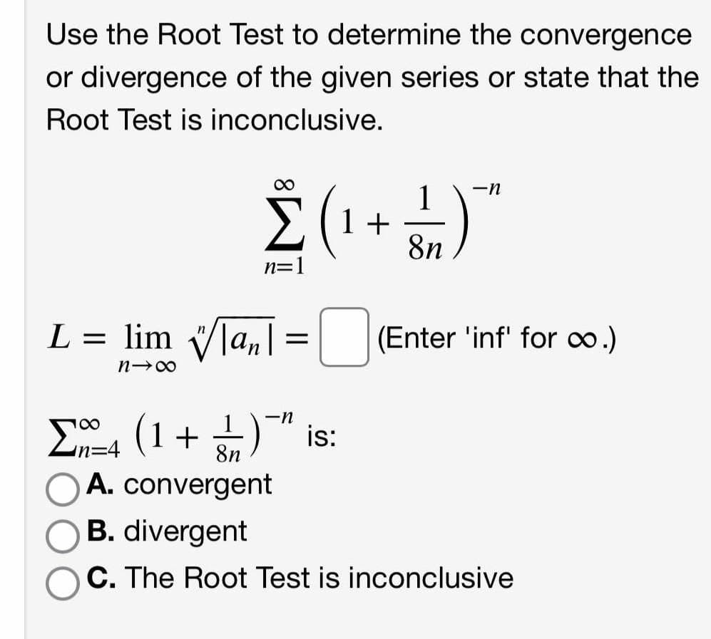 Use the Root Test to determine the convergence
or divergence of the given series or state that the
Root Test is inconclusive.
00
1
1 +
8n
-n
n=1
L = lim Vla,|=|
|(Enter 'inf' for o.)
1
-n
E, (1+ )" is:
A. convergent
%3D4
8n
B. divergent
C. The Root Test is inconclusive
