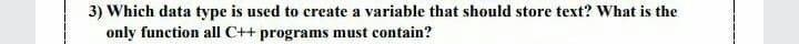 3) Which data type is used to create a variable that should store text? What is the
only function all C++ programs must contain?
