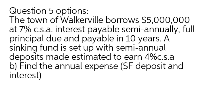 Question 5 options:
The town of Walkerville borrows $5,000,00O
at 7% c.s.a. interest payable semi-annually, full
principal due and payable in 10 years. A
sinking fund is set up with semi-annual
deposits made estimated to earn 4%c.s.a
b) Find the annual expense (SF deposit and
interest)
