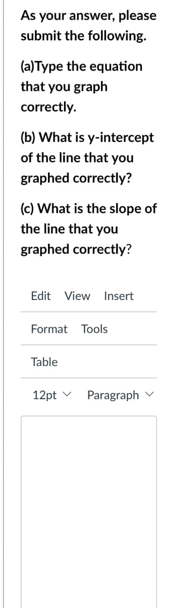 As your answer, please
submit the following.
(a)Type the equation
that you graph
correctly.
(b) What is y-intercept
of the line that you
graphed correctly?
(c) What is the slope of
the line that you
graphed correctly?
Edit
View
Insert
Format Tools
Table
12pt v
Paragraph
