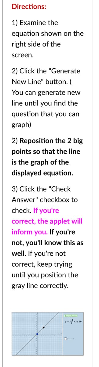Directions:
1) Examine the
equation shown on the
right side of the
screen.
2) Click the "Generate
New Line" button. (
You can generate new
line until you fınd the
question that you can
graph)
2) Reposition the 2 big
points so that the line
is the graph of the
displayed equation.
3) Click the "Check
Answer" checkbox to
check. If you're
correct, the applet will
inform you. If you're
not, you'll know this as
well. If you're not
correct, keep trying
until you position the
gray line correctly.
- + 10
