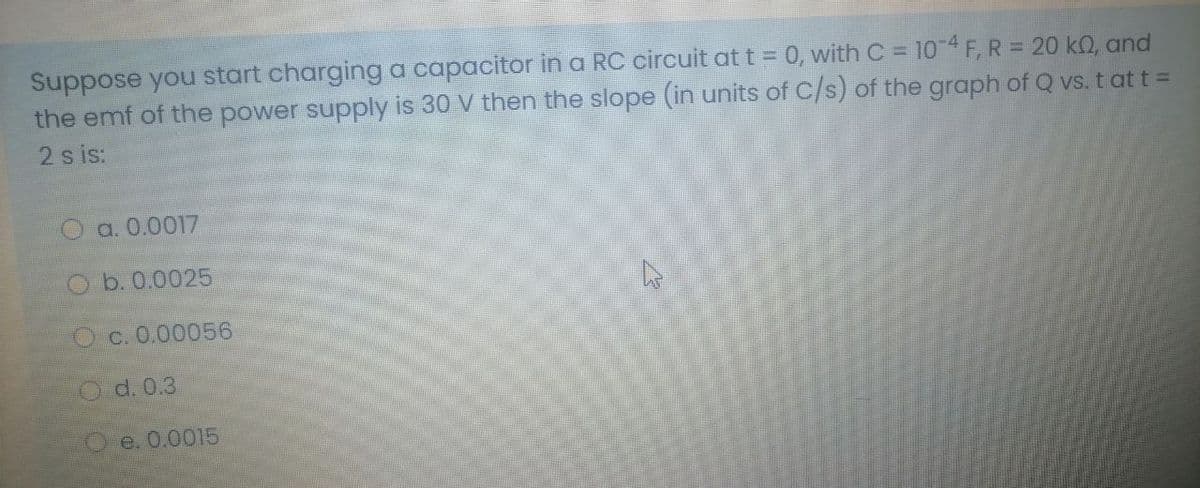 Suppose you start charging a capacitor in a RC circuit at t = 0, with C = 104F,R = 20 k0, and
the emf of the power supply is 30 V then the slope (in units of C/s) of the graph of Q vs. t att =
2 s is:
a. 0.0017
O b. 0.0025
Oc. 0.00056
Od. 0.3
O e. 0.0015
