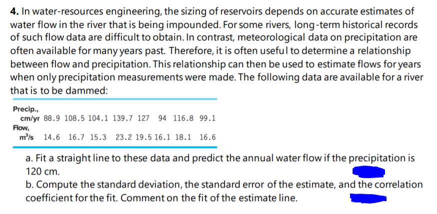4. In water-resources engineering, the sizing of reservoirs depends on accurate estimates of
water flow in the river that is being impounded. For some rivers, long-term historical records
of such flow data are difficult to obtain. In contrast, meteorological data on precipitation are
often available for many years past. Therefore, it is often useful to determine a relationship
between flow and precipitation. This relationship can then be used to estimate flows for years
when only precipitation measurements were made. The following data are available for a river
that is to be dammed:
Precip.,
cm/yr 88.9 108.5 104.1 139.7 127 94 116.8 99.1
Flow,
m/s
14.6 16.7 15.3 23.2 19.5 16.1 18.1 16.6
a. Fit a straight line to these data and predict the annual water flow if the precipitation is
120 cm.
b. Compute the standard deviation, the standard error of the estimate, and the correlation
coefficient for the fit. Comment on the fit of the estimate line.
