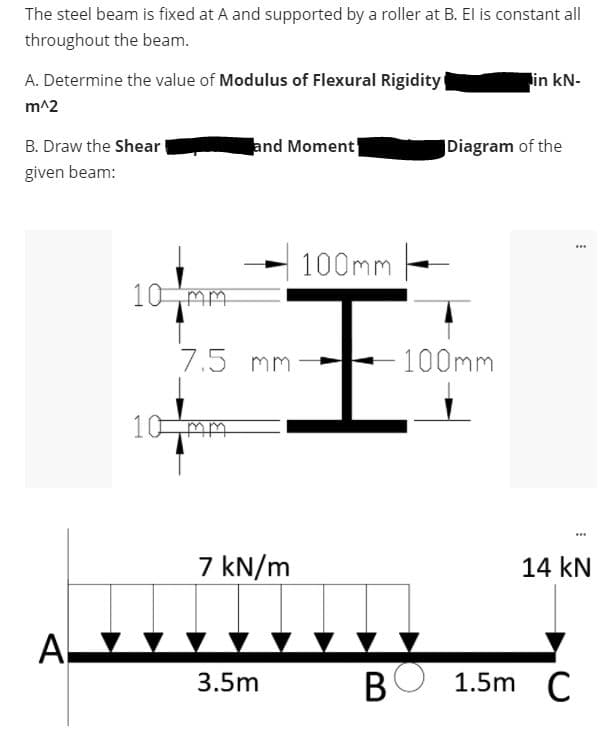 The steel beam is fixed at A and supported by a roller at B. El is constant all
throughout the beam.
A. Determine the value of Modulus of Flexural Rigidity
in kN-
m^2
B. Draw the Shear
and Moment
Diagram of the
given beam:
100mm -
王
10 mm
7.5 mm
100mm
10 mm
7 kN/m
14 kN
A
3.5m
BO 1.5m C
