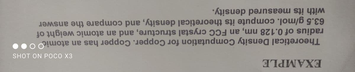 EXAMPLE
SHOT ON POCO X3
Theoretical Density Computation for Copper. Copper has an atomic
radius of 0.128 nm, an FCC crystal structure, and an atomic weight of
63.5 g/mol.compute its theoretical density, and compare the answer
with its measured density.
