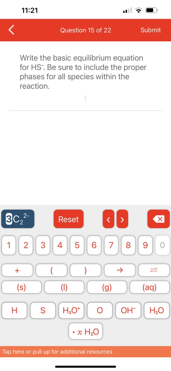 11:21
2-
3C₂²-
+
Write the basic equilibrium equation
for HS. Be sure to include the proper
phases for all species within the
reaction.
H
Question 15 of 22
1 2 3 4
(s)
Reset
LO
5
S H3O+
6
O
· Χ ΗΟ
< >
7 8 9
G
Submit
Tap here or pull up for additional resources
个
10
(aq)
O
OH- H₂O