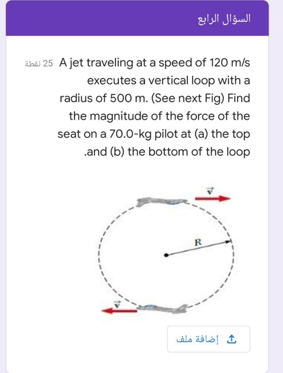 السؤال الرابع
abäi 25 A jet traveling at a speed of 120 m/s
executes a vertical loop with a
radius of 500 m. (See next Fig) Find
the magnitude of the force of the
seat on a 70.0-kg pilot at (a) the top
.and (b) the bottom of the loop
R
إضافة ملف
