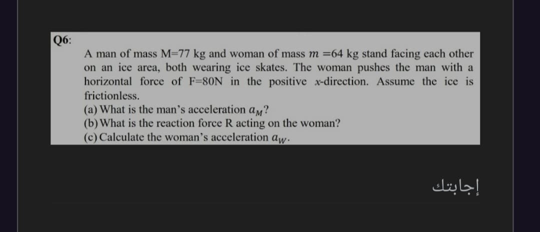 Q6:
A man of mass M-77 kg and woman of mass m =64 kg stand facing each other
on an ice area, both wearing ice skates. The woman pushes the man with a
horizontal force of F=80N in the positive x-direction. Assume the ice is
frictionless.
(a) What is the man's acceleration aM?
(b) What is the reaction force R acting on the woman?
(c) Calculate the woman's acceleration aw.
إجابتك
