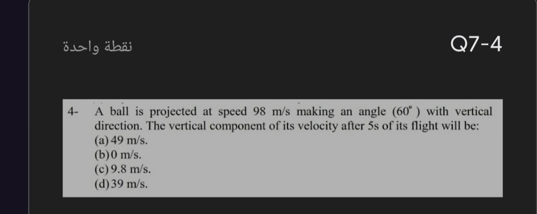 نقطة واحدة
Q7-4
A ball is projected at speed 98 m/s making an angle (60° ) with vertical
direction. The vertical component of its velocity after 5s of its flight will be:
(a) 49 m/s.
(b)0 m/s.
(c) 9.8 m/s.
(d) 39 m/s.
4-
