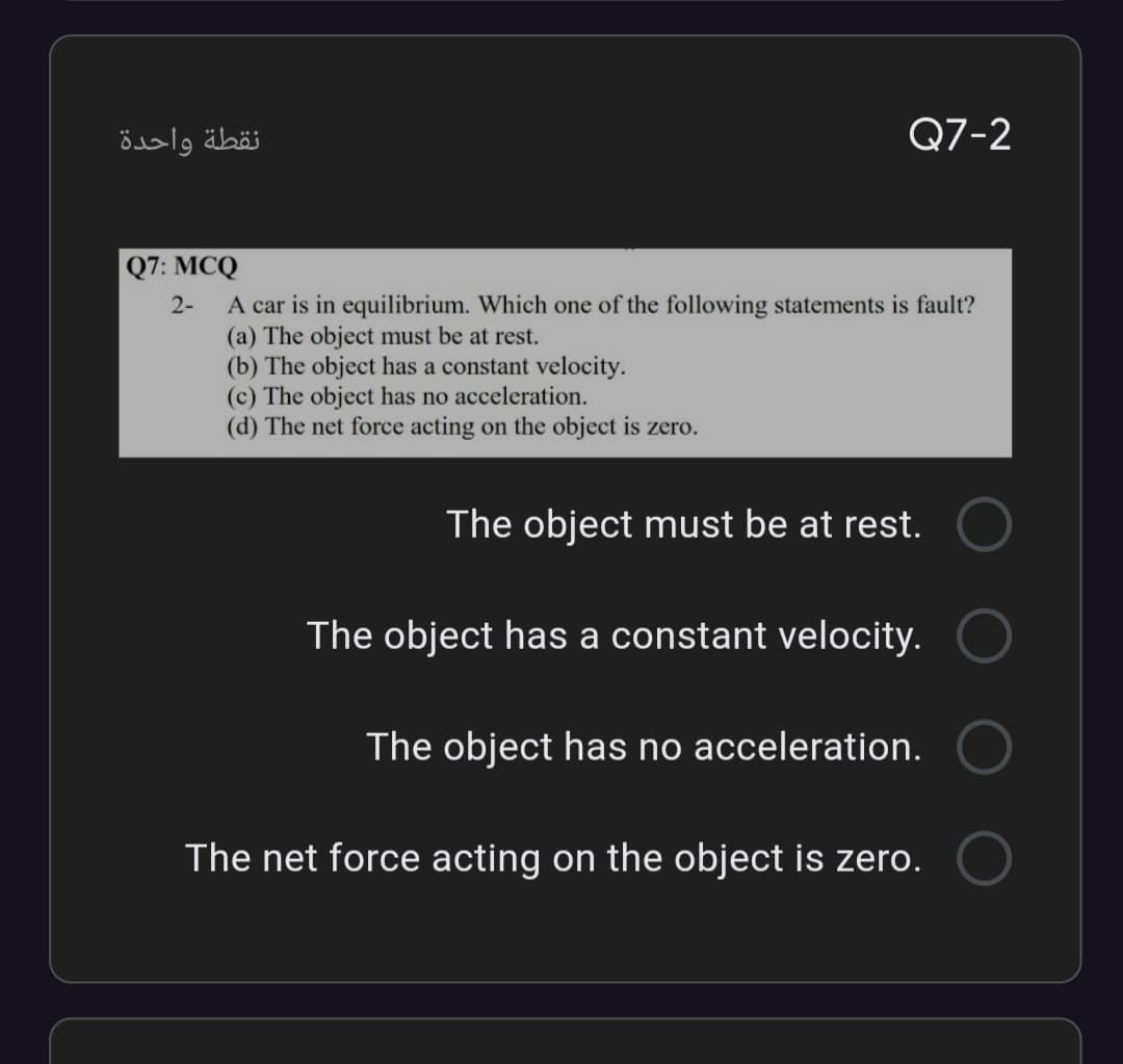 نقطة واحدة
Q7-2
Q7: MCQ
A car is in equilibrium. Which one of the following statements is fault?
(a) The object must be at rest.
(b) The object has a constant velocity.
(c) The object has no acceleration.
(d) The net force acting on the object is zero.
2-
The object must be at rest.
The object has a constant velocity.
The object has no acceleration.
The net force acting on the object is zero.
