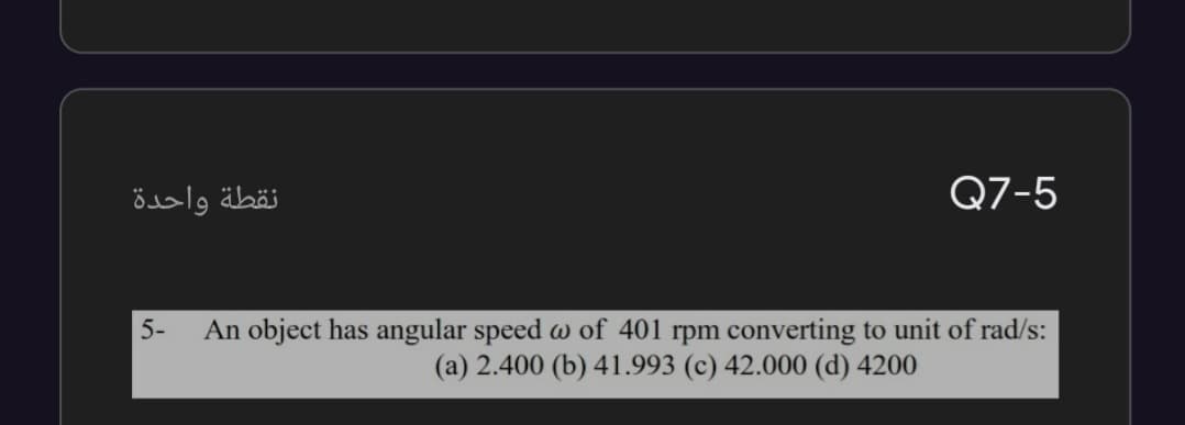 نقطة واحدة
Q7-5
5-
An object has angular speed w of 401 rpm converting to unit of rad/s:
(a) 2.400 (b) 41.993 (c) 42.000 (d) 4200
