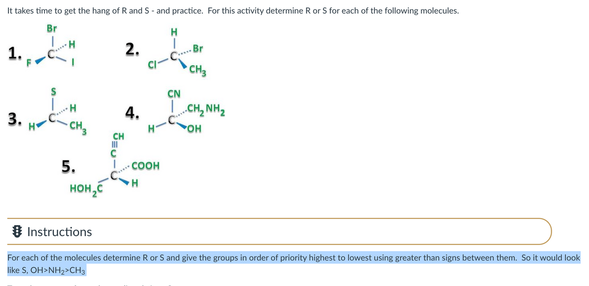 It takes time to get the hang of R and S - and practice. For this activity determine R or S for each of the following molecules.
Br
H
|
1.
F
H.
2.
-Br
C..
CI
CH3
CN
4.
L.CH, NH2
3.
H
CH3
POH
CH
II
C
COOH
5.
C:
H
HOH,C
& Instructions
For each of the molecules determine R or S and give the groups in order of priority highest to lowest using greater than signs between them. So it would look
like S, OH>NH2>CH3
