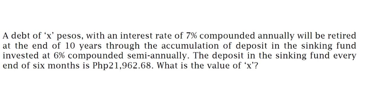 A debt of 'x' pesos, with an interest rate of 7% compounded annually will be retired
at the end of 10 years through the accumulation of deposit in the sinking fund
invested at 6% compounded semi-annually. The deposit in the sinking fund every
end of six months is Php21,962.68. What is the value of 'x'?
