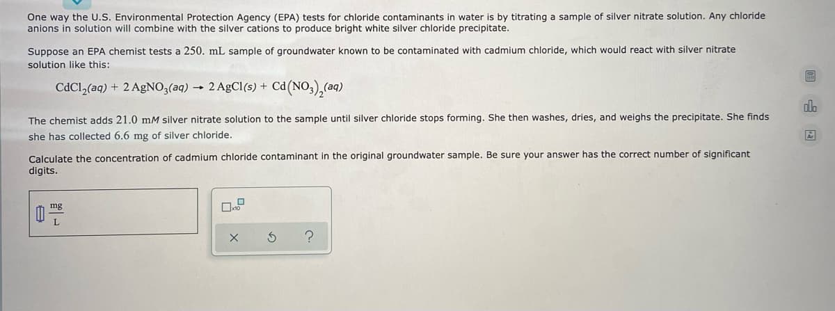 One way the U.S. Environmental Protection Agency (EPA) tests for chloride contaminants in water is by titrating a sample of silver nitrate solution. Any chloride
anions in solution will combine with the silver cations to produce bright white silver chloride precipitate.
Suppose an EPA chemist tests a 250. mL sample of groundwater known to be contaminated with cadmium chloride, which would react with silver nitrate
solution like this:
CdCl,(aq) + 2 AgNO3(aq).
- 2 AgCl(s) + Cd(NO,),(aq)
The chemist adds 21.0 mM silver nitrate solution to the sample until silver chloride stops forming. She then washes, dries, and weighs the precipitate. She finds
she has collected 6.6 mg of silver chloride.
Calculate the concentration of cadmium chloride contaminant in the original groundwater sample. Be sure your answer has the correct number of significant
digits.
mg
