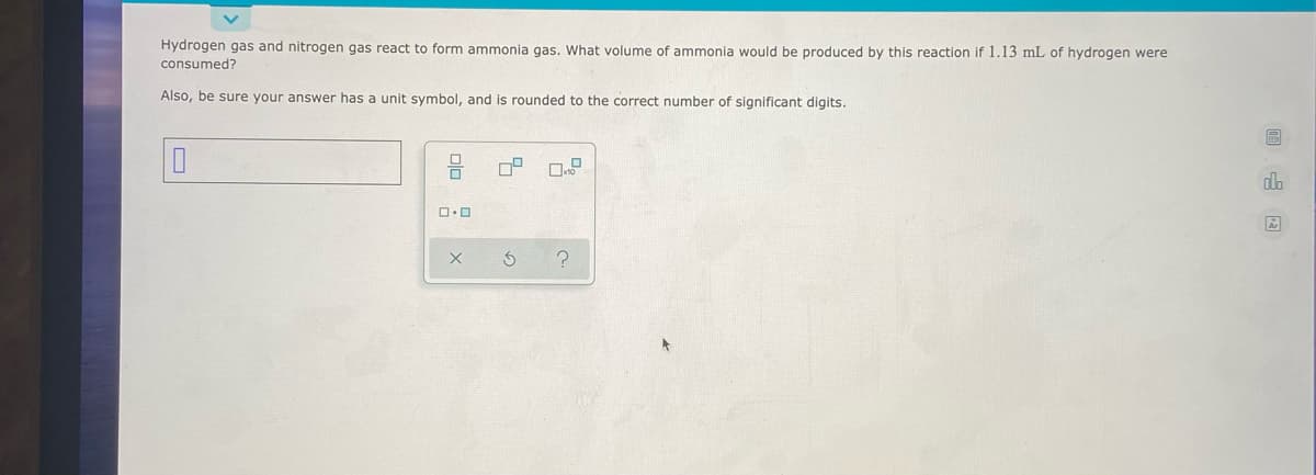 Hydrogen gas and nitrogen gas react to form ammonia gas, What volume of ammonia would be produced by this reaction if 1.13 mL of hydrogen were
consumed?
Also, be sure your answer has a unit symbol, and is rounded to the correct number of significant digits.
