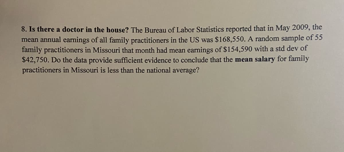 8. Is there a doctor in the house? The Bureau of Labor Statistics reported that in May 2009, the
mean annual earnings of all family practitioners in the US was $168,550. A random sample of 55
family practitioners in Missouri that month had mean earnings of $154,590 with a std dev of
$42,750. Do the data provide sufficient evidence to conclude that the mean salary for family
practitioners in Missouri is less than the national average?
