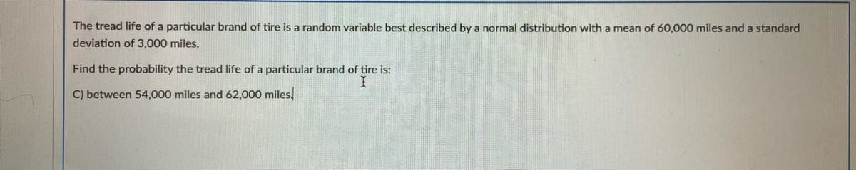The tread life of a particular brand of tire is a random variable best described by a normal distribution with a mean of 60,000 miles and a standard
deviation of 3,000 miles.
Find the probability the tread life of a particular brand of tire is:
C) between 54,000 miles and 62,000 miles,
