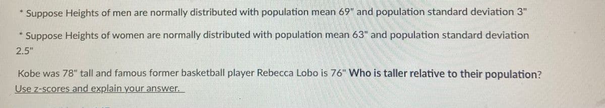 Suppose Heights of men are normally distributed with population mean 69" and population standard deviation 3"
Suppose Heights of women are normally distributed with population mean 63" and population standard deviation
2.5"
Kobe was 78" tall and famous former basketball player Rebecca Lobo is 76" Who is taller relative to their population?
Use z-scores and explain your answer.

