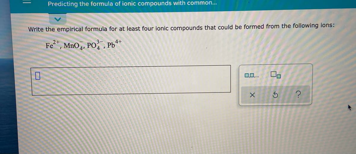 Predicting the formula of ionic compounds with common...
Write the empirical formula for at least four ionic compounds that could be formed from the following ions:
2+
Fe, MnO,, PO, Pb**
0.0...
%3D
