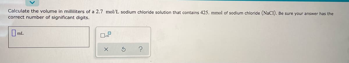 Calculate the volume in milliliters of a 2.7 mol/L sodium chloride solution that contains 425. mmol of sodium chloride (NaCl). Be sure your answer has the
correct number of significant digits.
I mL
