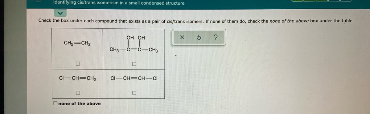Identifying cis/trans isomerism in a small condensed structure
Check the box under each compound that exists as a pair of cis/trans isomers. If none of them do, check the none of the above box under the table.
ОН ОН
CH2=CH2
CH3
c=c-CH3
CI-CH=CH2
CI-CH=CH-CI
Onone of the above
