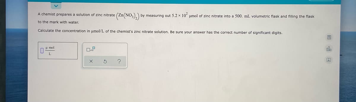 A chemist prepares a solution of zinc nitrate
(Zn(NO3),) by measuring out 5.2 x 10ʻ µmol of zinc nitrate into a 500. mL volumetric flask and filling the flask
to the mark with water.
Calculate the concentration in umol/L of the chemist's zinc nitrate solution. Be sure your answer has the correct number of significant digits.
H mol
回 山国
