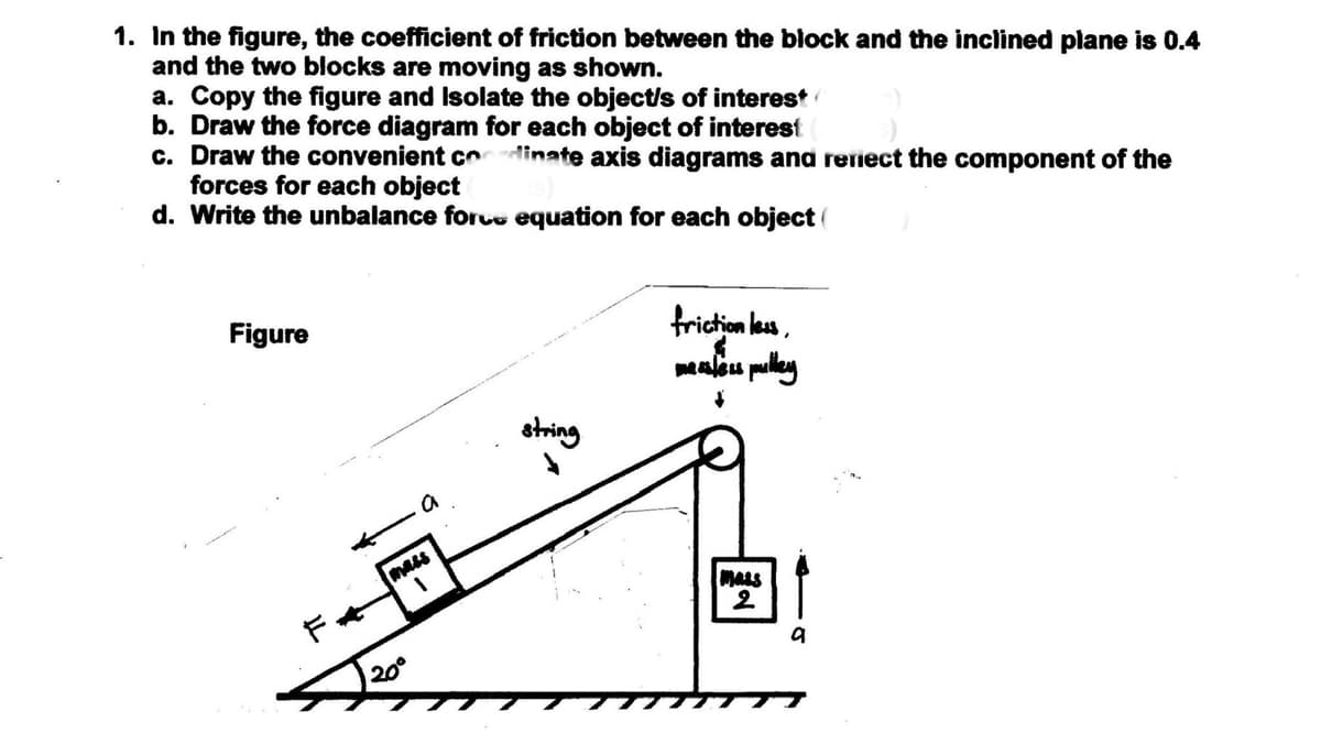 1. In the figure, the coefficient of friction between the block and the inclined plane is 0.4
and the two blocks are moving as shown.
a. Copy the figure and Isolate the object/s of interest
b. Draw the force diagram for each object of interest
c. Draw the convenient codinate axis diagrams ana reriect the component of the
forces for each object
d. Write the unbalance forcu equation for each object (
Figure
fricion leu,
aleu pulley
string
mass
MALS
Fャ
20°
77
