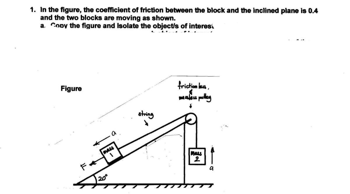 1. In the figure, the coefficient of friction between the block and the inclined plane is 0.4
and the two blocks are moving as shown.
a. Copy the figure and Isolate the object/s of interest
Figure
friction les,
Maleu puley
string
mass
MALS
20°

