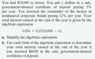You had $10,000 to invest. You put x dollars in a safe,
government-insured certificate of deposit paying 5%
per year. You invested the remainder of the money in
noninsured corporate bonds paying 12% per year. Your
total interest earned at the end of the year is given by the
algebraic expression
0.05x + 0.12(10,000 – x).
a. Simplify the algebraic expression.
b. Use each form of the algebraic expression to determine
your total interest earned at the end of the year if
you invested $6000 in the safe, government-insured
certificate of deposit.
