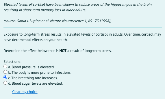 Elevated levels of cortisol have been shown to reduce areas of the hippocampus in the brain
resulting in short term memory loss in older adults.
(source: Sonia J. Lupien et al. Nature Neuroscience 1, 69-73 [1998])
Exposure to long-term stress results in elevated levels of cortisol in adults. Over time, cortisol may
have detrimental effects on your health.
Determine the effect below that is NOT a result of long-term stress.
Select one:
O a. Blood pressure is elevated.
O b. The body is more prone to infections.
c. The breathing rate increases.
Od. Blood sugar levels are elevated.
Clear my choice
