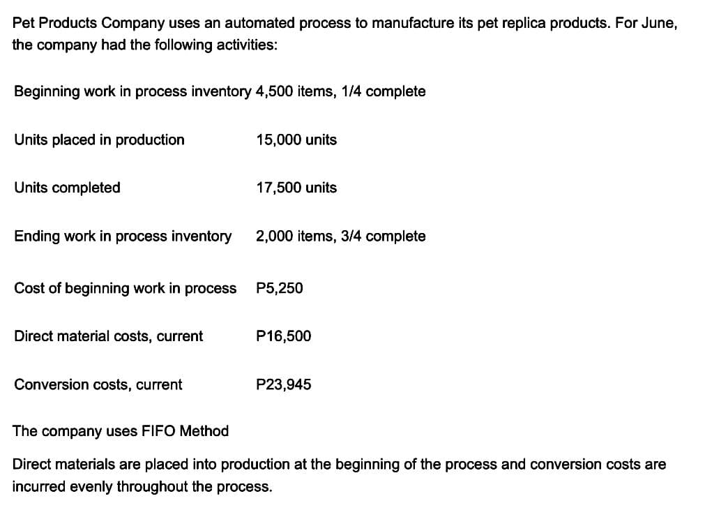 Pet Products Company uses an automated process to manufacture its pet replica products. For June,
the company had the following activities:
Beginning work in process inventory 4,500 items, 1/4 complete
Units placed in production
Units completed
Ending work in process inventory
Cost of beginning work in process
Direct material costs, current
Conversion costs, current
15,000 units
17,500 units
2,000 items, 3/4 complete
P5,250
P16,500
P23,945
The company uses FIFO Method
Direct materials are placed into production at the beginning of the process and conversion costs are
incurred evenly throughout the process.