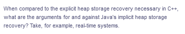 When compared to the explicit heap storage recovery necessary in C++,
what are the arguments for and against Java's implicit heap storage
recovery? Take, for example, real-time systems.

