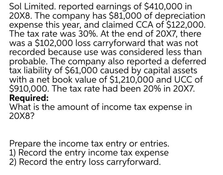 Sol Limited. reported earnings of $410,000 in
20X8. The company has $81,000 of depreciation
expense this year, and claimed CCA of $122,000.
The tax rate was 30%. At the end of 20X7, there
was a $102,000 loss carryforward that was not
recorded because use was considered less than
probable. The company also reported a deferred
tax liability of $61,000 caused by capital assets
with a net book value of $1,210,000 and UCC of
$910,000. The tax rate had been 20% in 20X7.
Required:
What is the amount of income tax expense in
20X8?
Prepare the income tax entry or entries.
1) Record the entry income tax expense
2) Record the entry loss carryforward.
