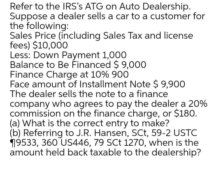 Refer to the IRS's ATG on Auto Dealership.
Suppose a dealer sells a car to a customer for
the following:
Sales Price (including Sales Tax and license
fees) $10,000
Less: Down Payment 1,000
Balance to Be Financed $ 9,000
Finance Charge at 10% 900
Face amount of Installment Note $ 9,900
The dealer sells the note to a finance
company who agrees to pay the dealer a 20%
commission on the finance charge, or $180.
(a) What is the correct entry to make?
(b) Referring to J.R. Hansen, SCt, 59-2 USTC
19533, 360 US446, 79 SCt 1270, when is the
amount held back taxable to the dealership?
