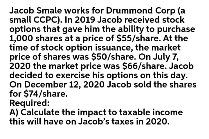Jacob Smale works for Drummond Corp (a
small CCPC). In 2019 Jacob received stock
options that gave him the ability to purchase
1,000 shares at a price of $55/share. At the
time of stock option issuance, the market
price of shares was $50/share. On July 7,
2020 the market price was $66/share. Jacob
decided to exercise his options on this day.
On December 12, 2020 Jacob sold the shares
for $74/share.
Required:
A) Čalculate the impact to taxable income
this will have on Jacob's taxes in 2020.
