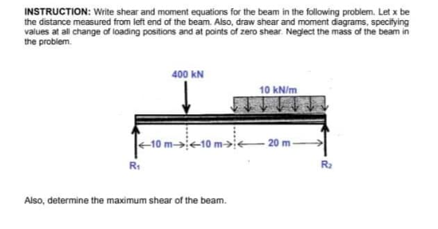 INSTRUCTION: Write shear and moment equations for the beam in the following problem. Let x be
the distance measured from left end of the beam. Also, draw shear and moment diagrams, specifying
values at all change of loading positions and at points of zero shear. Neglect the mass of the beam in
the problem.
400 KN
<-10 m-> <-10 m><
R₁
Also, determine the maximum shear of the beam.
10 kN/m
-20 m-
R₂