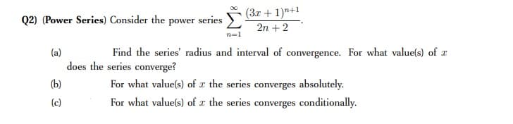 (3x + 1)"+1
Q2) (Power Series) Consider the power series
2n + 2
n=1
(a)
Find the series' radius and interval of convergence. For what value(s) of x
does the series converge?
(b)
For what value(s) of x the series converges absolutely.
(c)
For what value(s) of x the series converges conditionally.
