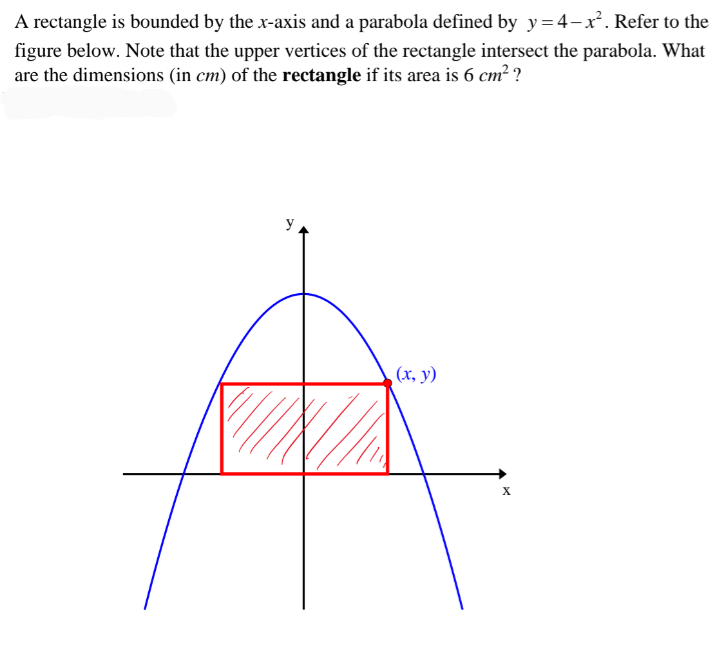 A rectangle is bounded by the x-axis and a parabola defined by y=4-x. Refer to the
figure below. Note that the upper vertices of the rectangle intersect the parabola. What
are the dimensions (in cm) of the rectangle if its area is 6 cm² ?
y
(х, у)
X
