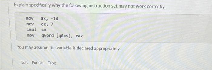 Explain specifically why the following instruction set may not work correctly.
mov
ах, -10
mov
сх, 7
imul
CX
mov
qword [qAns], rax
You may assume the variable is declared appropriately.
Edit Format Table
