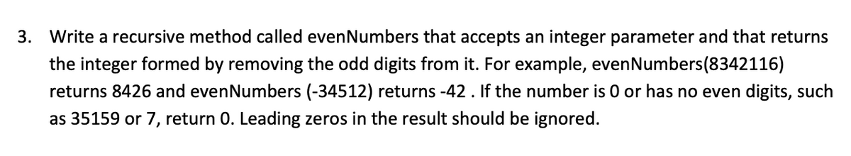 3. Write a recursive method called evenNumbers that accepts an integer parameter and that returns
the integer formed by removing the odd digits from it. For example, evenNumbers(8342116)
returns 8426 and evenNumbers (-34512) returns -42 . If the number is 0 or has no even digits, such
as 35159 or 7, return 0. Leading zeros in the result should be ignored.
