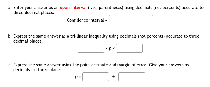 a. Enter your answer as an open-interval (i.e., parentheses) using decimals (not percents) accurate to
three decimal places.
Confidence interval =
b. Express the same answer as a tri-linear inequality using decimals (not percents) accurate to three
decimal places.
|<p<
c. Express the same answer using the point estimate and margin of error. Give your answers as
decimals, to three places.
p =
