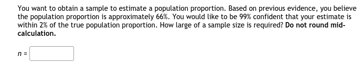 You want to obtain a sample to estimate a population proportion. Based on previous evidence, you believe
the population proportion is approximately 66%. You would like to be 99% confident that your estimate is
within 2% of the true population proportion. How large of a sample size is required? Do not round mid-
calculation.
n =
