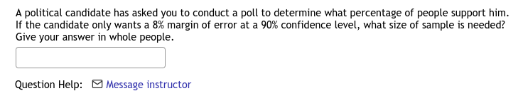 A political candidate has asked you to conduct a poll to determine what percentage of people support him.
If the candidate only wants a 8% margin of error at a 90% confidence level, what size of sample is needed?
Give your answer in whole people.
Question Help: O Message instructor
