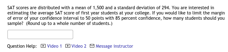 SAT scores are distributed with a mean of 1,500 and a standard deviation of 294. You are interested in
estimating the average SAT score of first year students at your college. If you would like to limit the margin
of error of your confidence interval to 50 points with 85 percent confidence, how many students should you
sample? (Round up to a whole number of students.)
Question Help: D Video 1 D Video 2 M Message instructor
